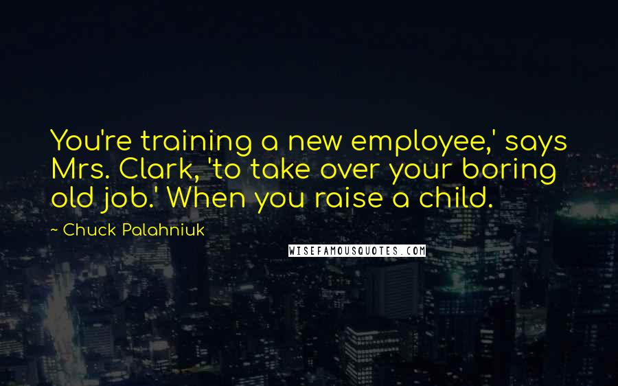 Chuck Palahniuk Quotes: You're training a new employee,' says Mrs. Clark, 'to take over your boring old job.' When you raise a child.