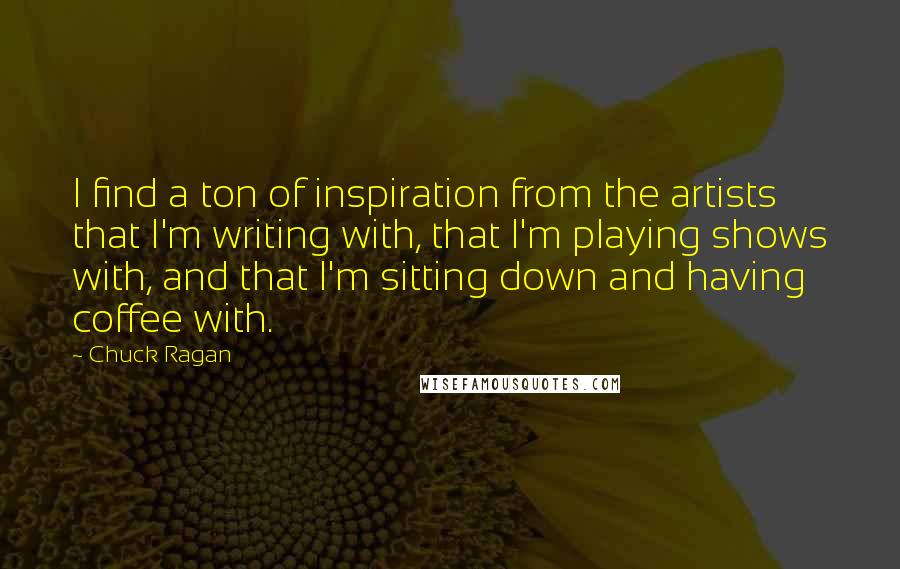 Chuck Ragan Quotes: I find a ton of inspiration from the artists that I'm writing with, that I'm playing shows with, and that I'm sitting down and having coffee with.