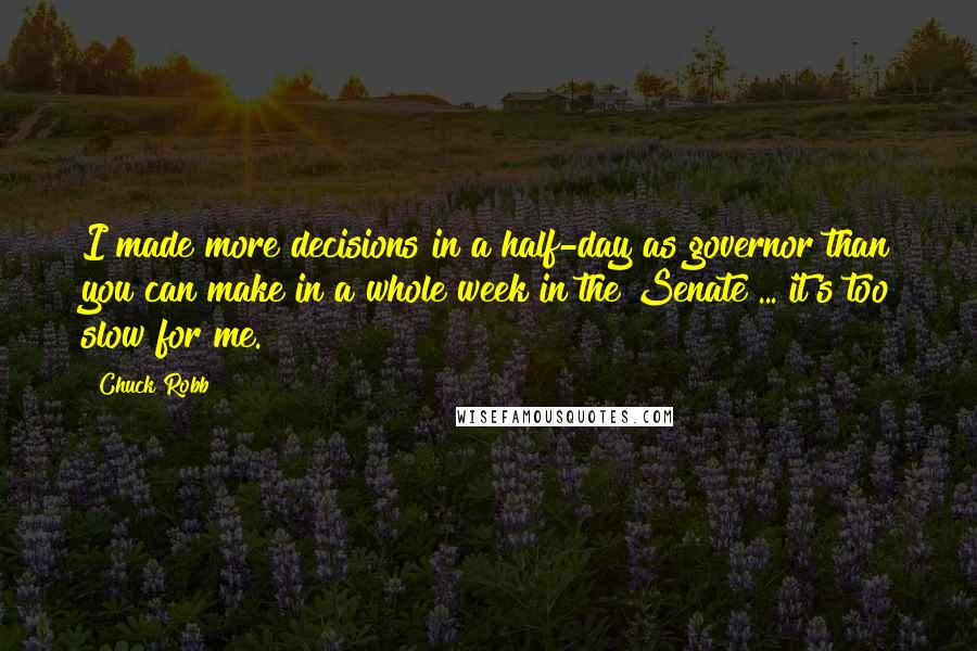 Chuck Robb Quotes: I made more decisions in a half-day as governor than you can make in a whole week in the Senate ... it's too slow for me.