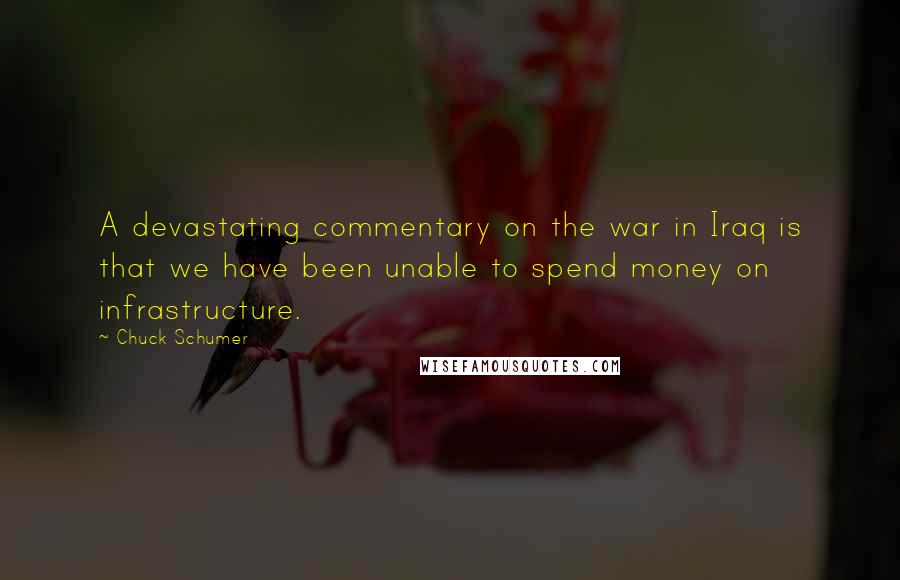 Chuck Schumer Quotes: A devastating commentary on the war in Iraq is that we have been unable to spend money on infrastructure.