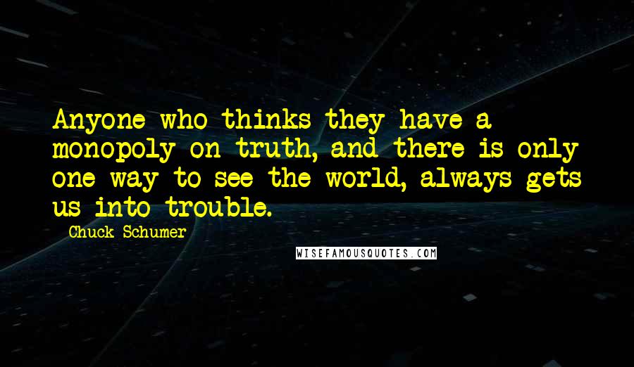 Chuck Schumer Quotes: Anyone who thinks they have a monopoly on truth, and there is only one way to see the world, always gets us into trouble.