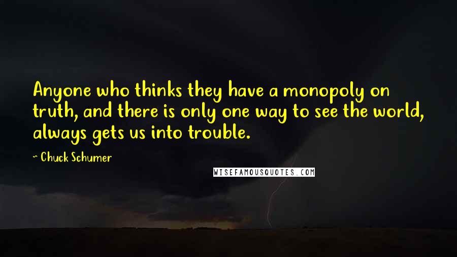 Chuck Schumer Quotes: Anyone who thinks they have a monopoly on truth, and there is only one way to see the world, always gets us into trouble.