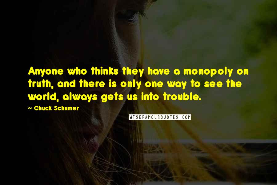 Chuck Schumer Quotes: Anyone who thinks they have a monopoly on truth, and there is only one way to see the world, always gets us into trouble.
