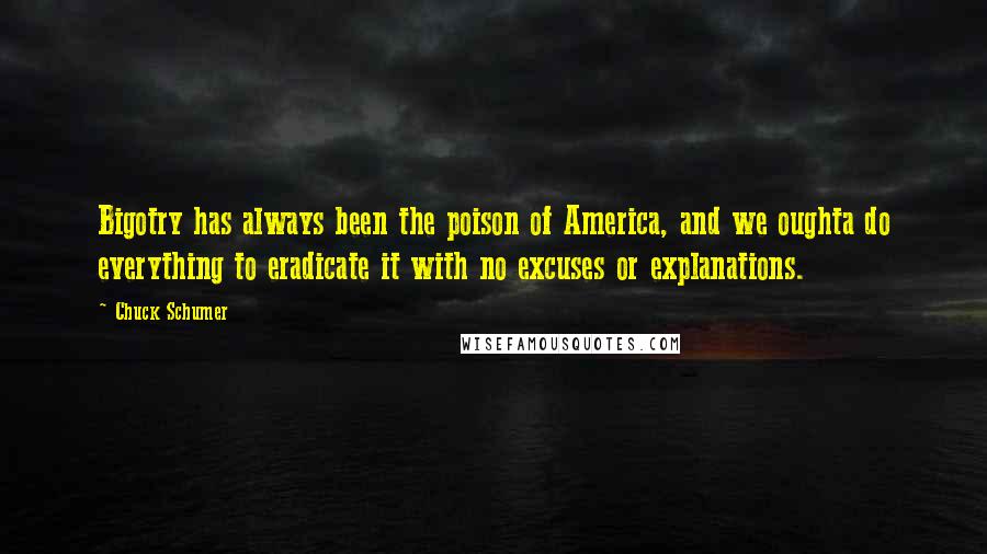 Chuck Schumer Quotes: Bigotry has always been the poison of America, and we oughta do everything to eradicate it with no excuses or explanations.