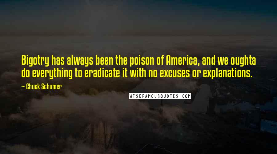 Chuck Schumer Quotes: Bigotry has always been the poison of America, and we oughta do everything to eradicate it with no excuses or explanations.