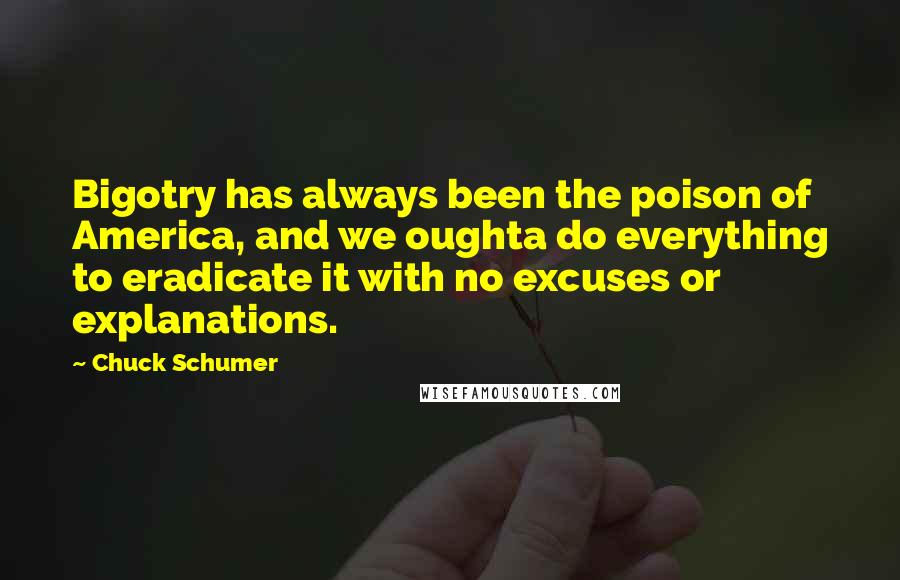 Chuck Schumer Quotes: Bigotry has always been the poison of America, and we oughta do everything to eradicate it with no excuses or explanations.