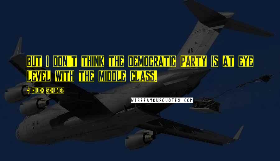 Chuck Schumer Quotes: But I don't think the Democratic Party is at eye level with the middle class.