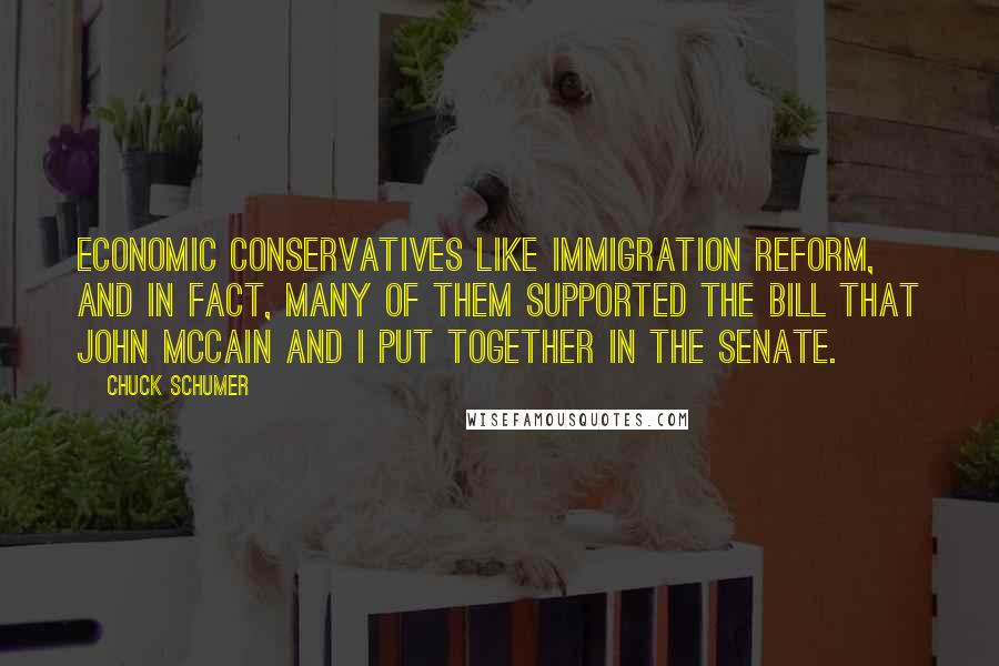 Chuck Schumer Quotes: Economic conservatives like immigration reform, and in fact, many of them supported the bill that John McCain and I put together in the Senate.