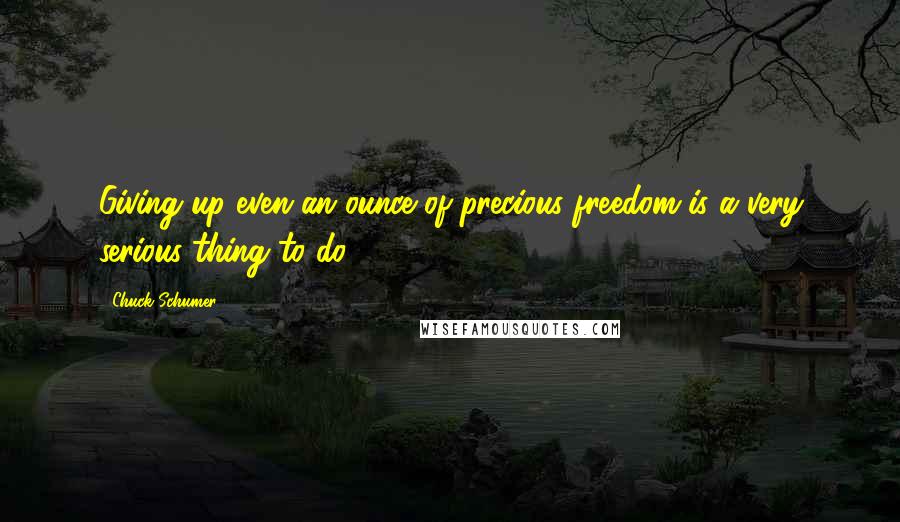 Chuck Schumer Quotes: Giving up even an ounce of precious freedom is a very serious thing to do.