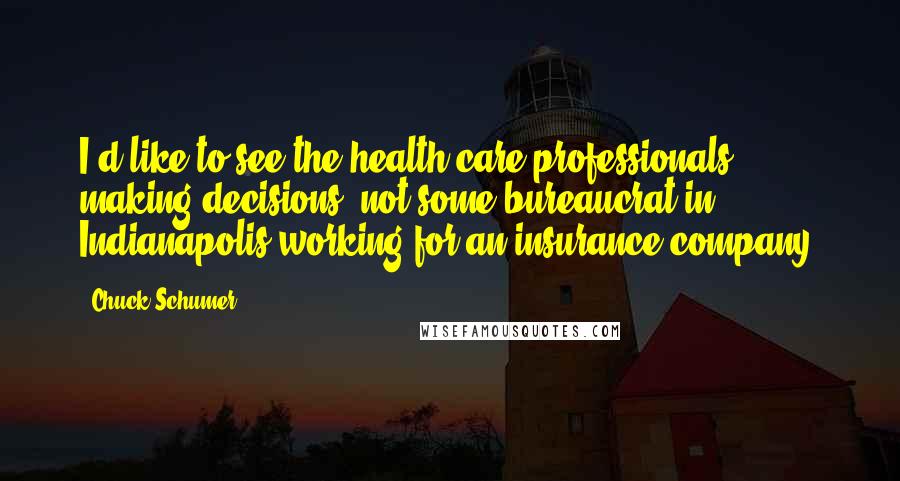 Chuck Schumer Quotes: I'd like to see the health care professionals making decisions, not some bureaucrat in Indianapolis working for an insurance company.