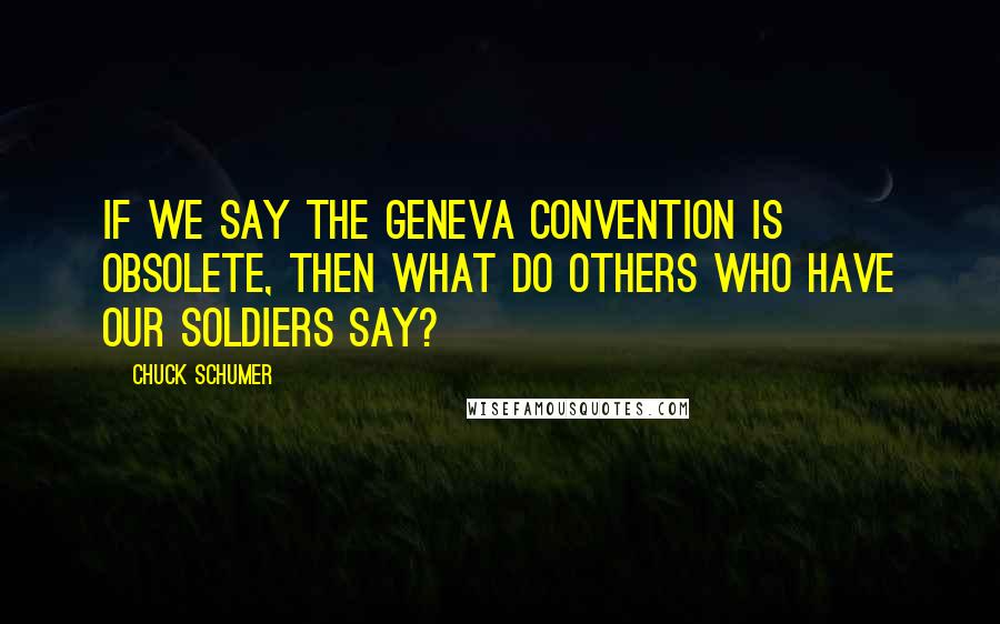 Chuck Schumer Quotes: If we say the Geneva Convention is obsolete, then what do others who have our soldiers say?