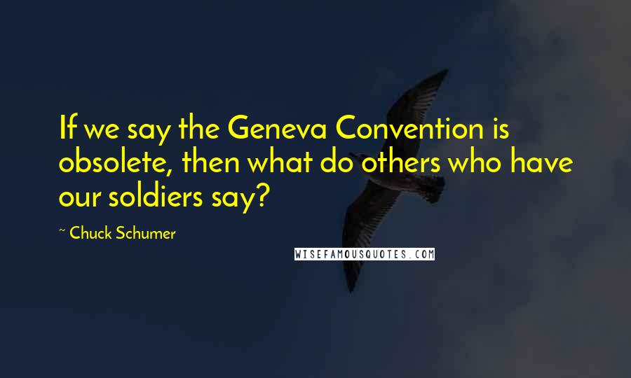 Chuck Schumer Quotes: If we say the Geneva Convention is obsolete, then what do others who have our soldiers say?