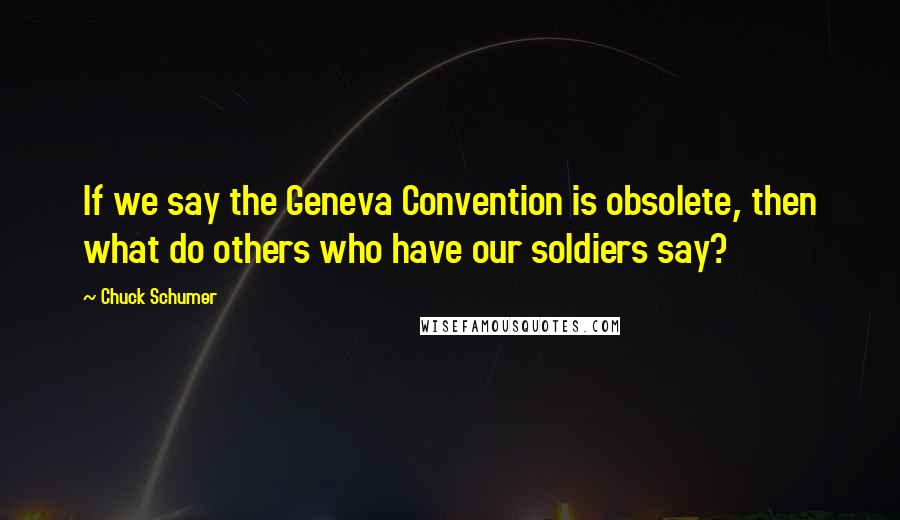 Chuck Schumer Quotes: If we say the Geneva Convention is obsolete, then what do others who have our soldiers say?