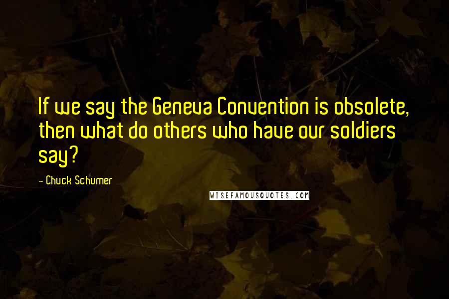 Chuck Schumer Quotes: If we say the Geneva Convention is obsolete, then what do others who have our soldiers say?