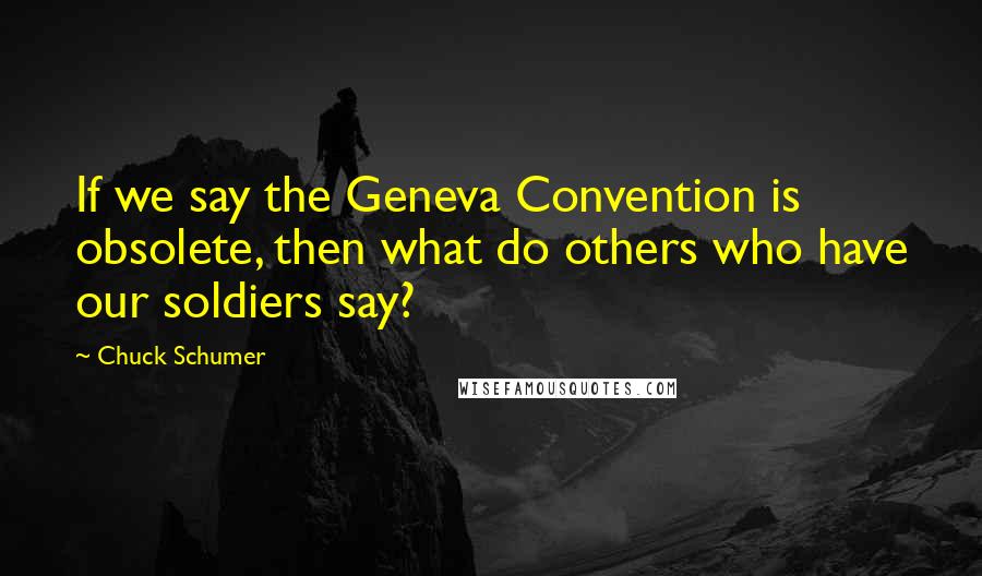 Chuck Schumer Quotes: If we say the Geneva Convention is obsolete, then what do others who have our soldiers say?