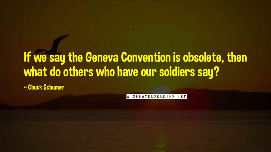 Chuck Schumer Quotes: If we say the Geneva Convention is obsolete, then what do others who have our soldiers say?