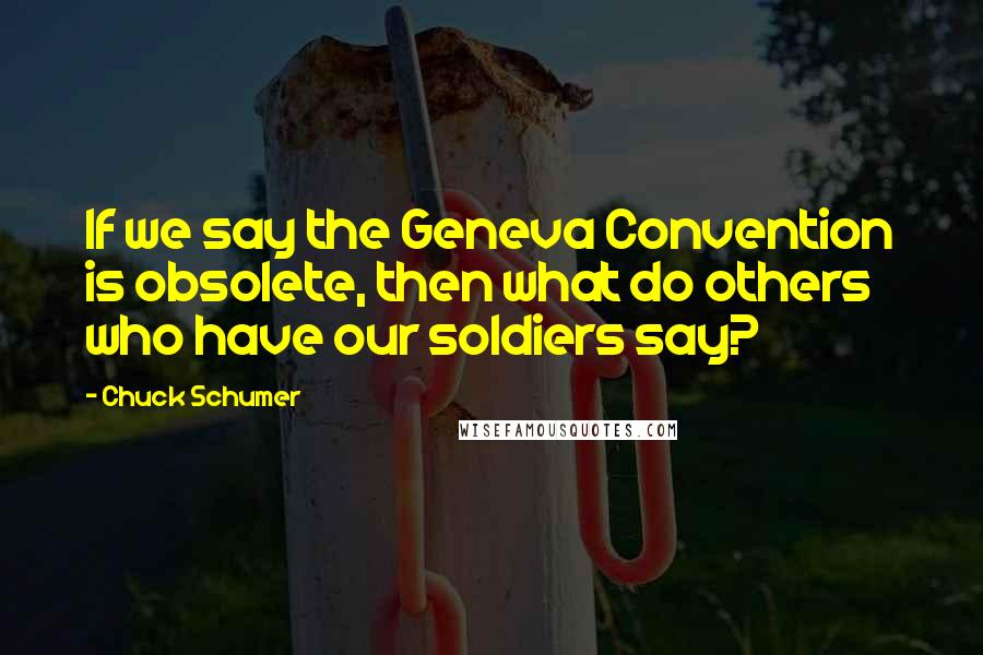 Chuck Schumer Quotes: If we say the Geneva Convention is obsolete, then what do others who have our soldiers say?