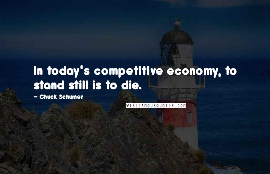 Chuck Schumer Quotes: In today's competitive economy, to stand still is to die.
