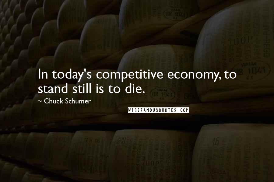 Chuck Schumer Quotes: In today's competitive economy, to stand still is to die.