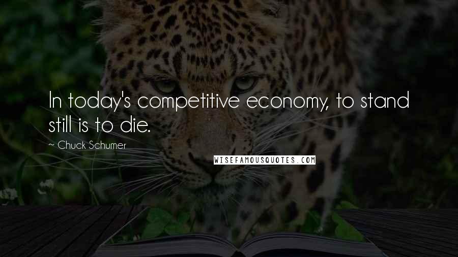 Chuck Schumer Quotes: In today's competitive economy, to stand still is to die.