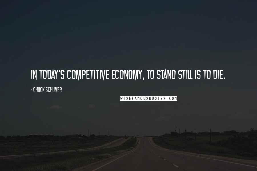 Chuck Schumer Quotes: In today's competitive economy, to stand still is to die.