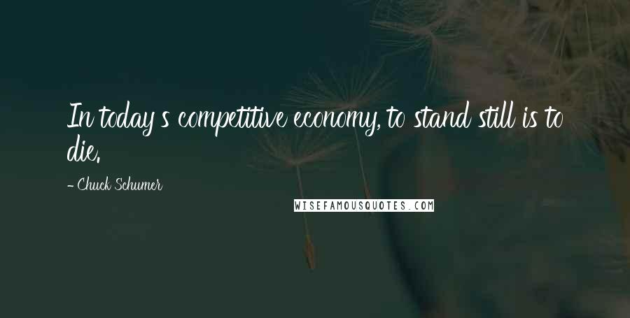 Chuck Schumer Quotes: In today's competitive economy, to stand still is to die.
