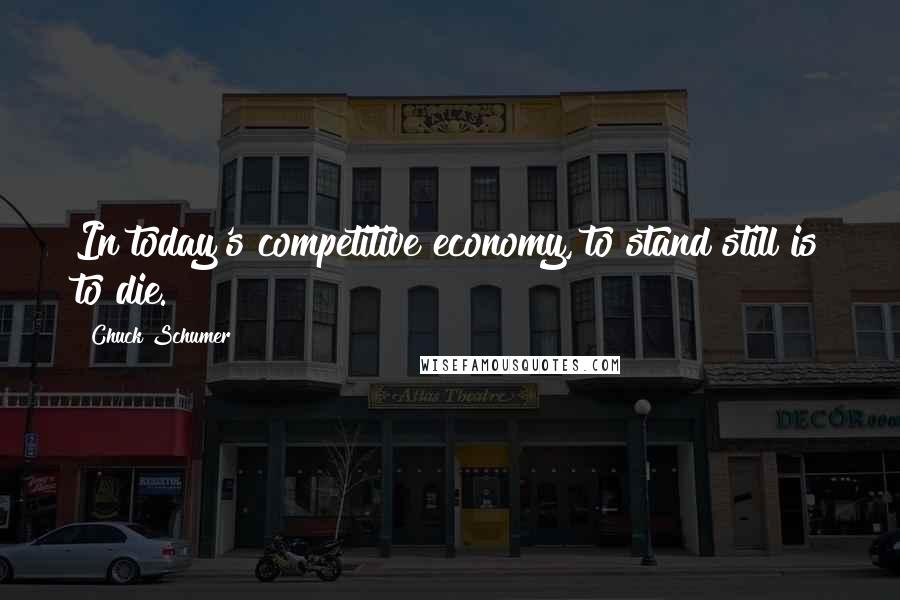 Chuck Schumer Quotes: In today's competitive economy, to stand still is to die.