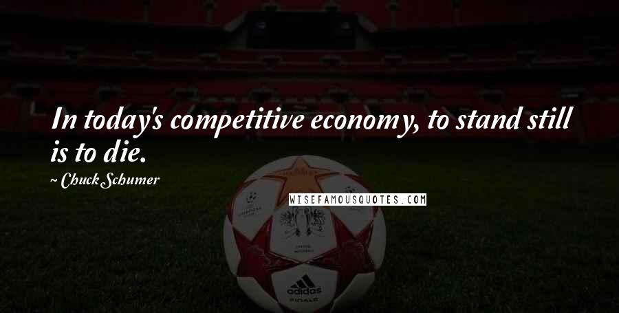 Chuck Schumer Quotes: In today's competitive economy, to stand still is to die.