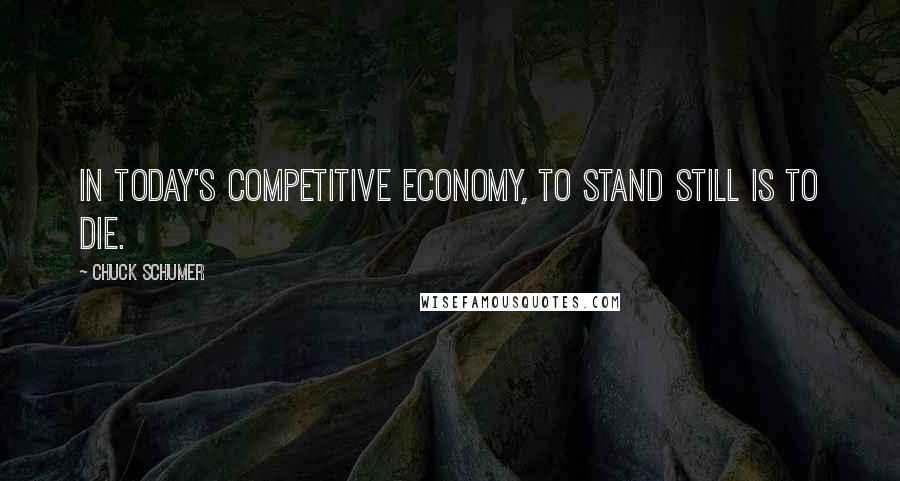 Chuck Schumer Quotes: In today's competitive economy, to stand still is to die.
