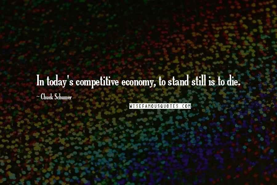 Chuck Schumer Quotes: In today's competitive economy, to stand still is to die.