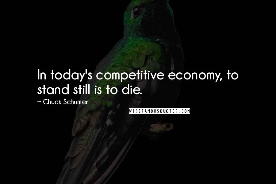 Chuck Schumer Quotes: In today's competitive economy, to stand still is to die.