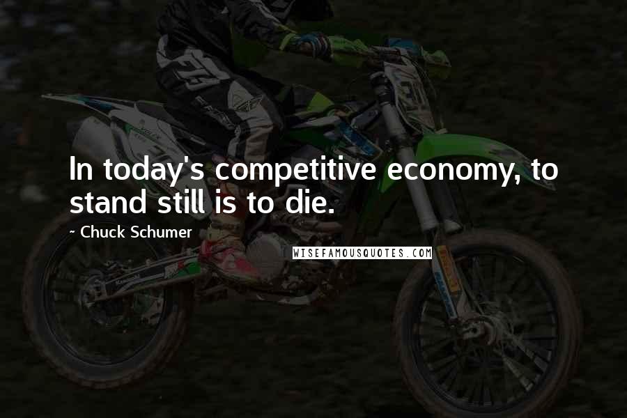 Chuck Schumer Quotes: In today's competitive economy, to stand still is to die.