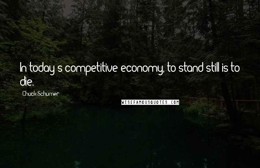 Chuck Schumer Quotes: In today's competitive economy, to stand still is to die.