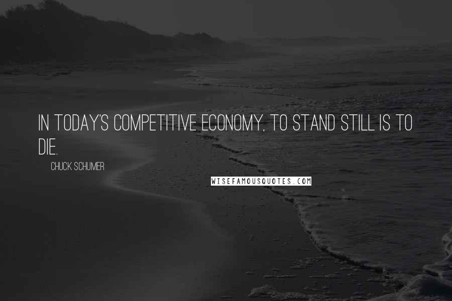 Chuck Schumer Quotes: In today's competitive economy, to stand still is to die.
