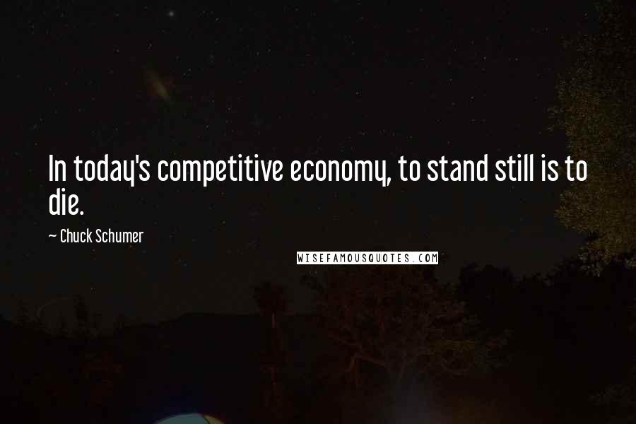 Chuck Schumer Quotes: In today's competitive economy, to stand still is to die.