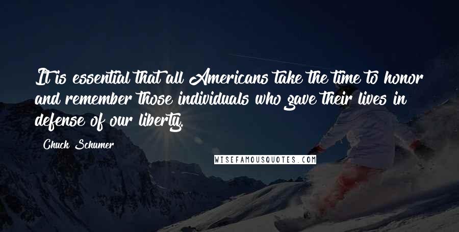 Chuck Schumer Quotes: It is essential that all Americans take the time to honor and remember those individuals who gave their lives in defense of our liberty.