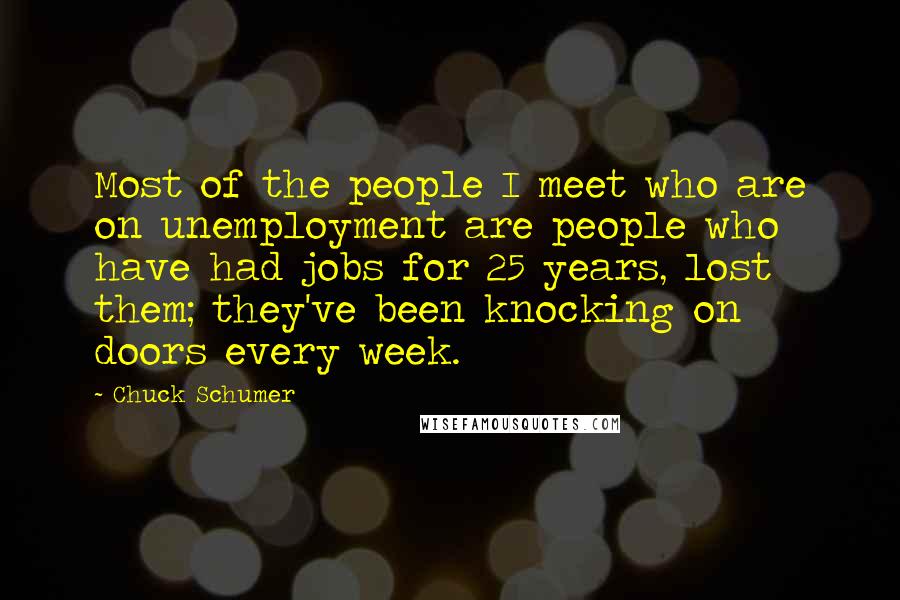 Chuck Schumer Quotes: Most of the people I meet who are on unemployment are people who have had jobs for 25 years, lost them; they've been knocking on doors every week.