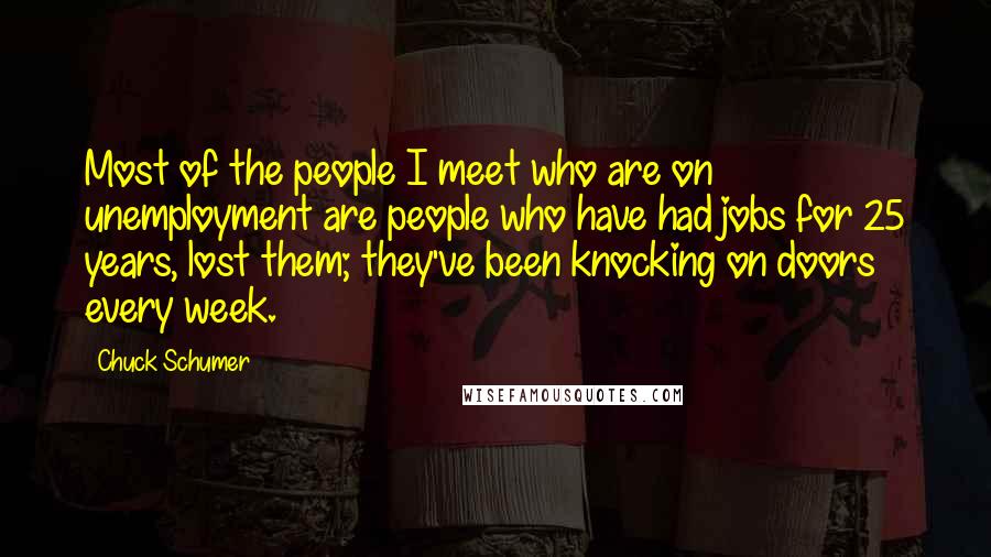 Chuck Schumer Quotes: Most of the people I meet who are on unemployment are people who have had jobs for 25 years, lost them; they've been knocking on doors every week.