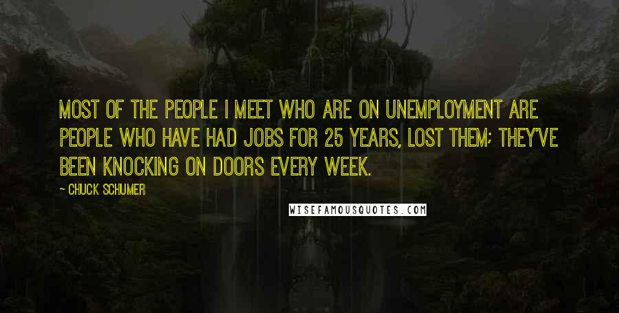 Chuck Schumer Quotes: Most of the people I meet who are on unemployment are people who have had jobs for 25 years, lost them; they've been knocking on doors every week.