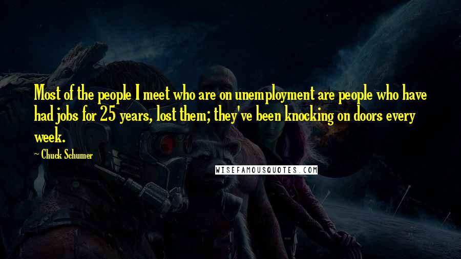Chuck Schumer Quotes: Most of the people I meet who are on unemployment are people who have had jobs for 25 years, lost them; they've been knocking on doors every week.