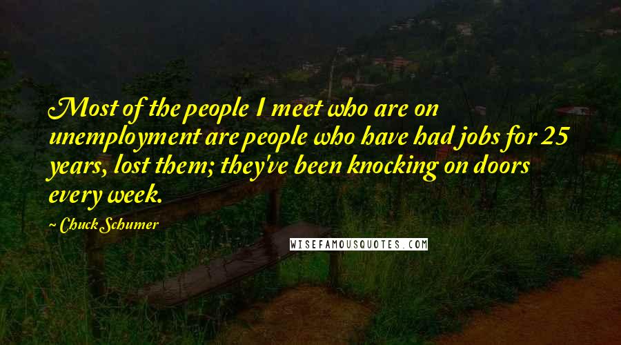 Chuck Schumer Quotes: Most of the people I meet who are on unemployment are people who have had jobs for 25 years, lost them; they've been knocking on doors every week.