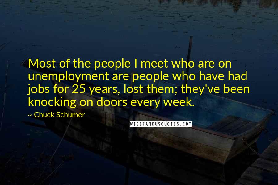 Chuck Schumer Quotes: Most of the people I meet who are on unemployment are people who have had jobs for 25 years, lost them; they've been knocking on doors every week.