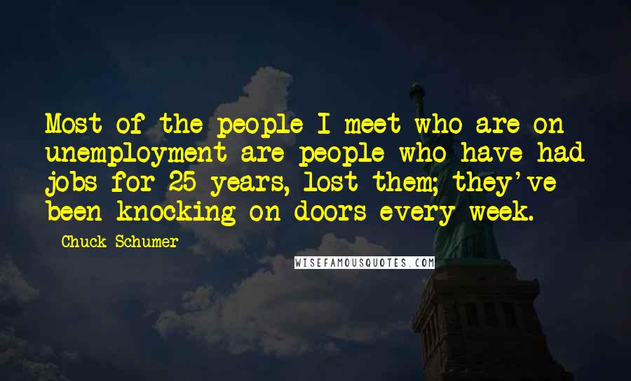 Chuck Schumer Quotes: Most of the people I meet who are on unemployment are people who have had jobs for 25 years, lost them; they've been knocking on doors every week.