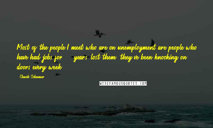 Chuck Schumer Quotes: Most of the people I meet who are on unemployment are people who have had jobs for 25 years, lost them; they've been knocking on doors every week.