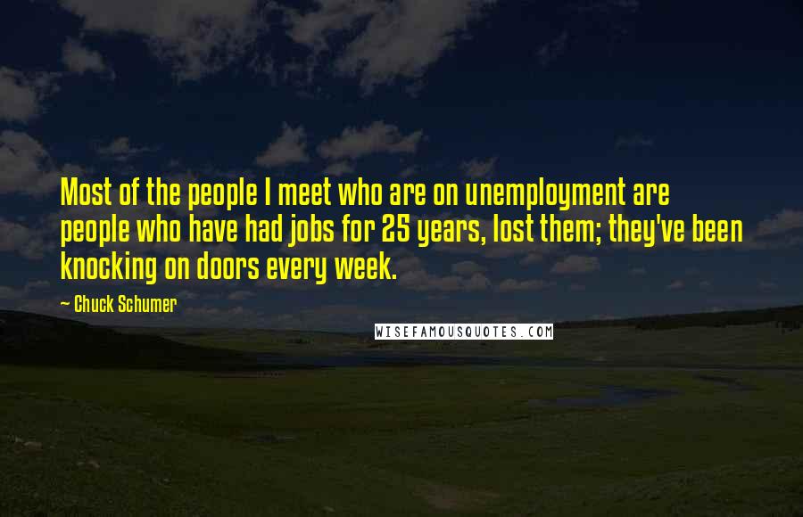 Chuck Schumer Quotes: Most of the people I meet who are on unemployment are people who have had jobs for 25 years, lost them; they've been knocking on doors every week.