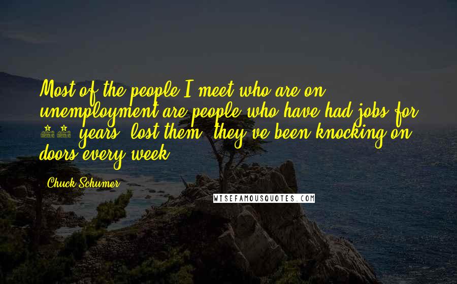 Chuck Schumer Quotes: Most of the people I meet who are on unemployment are people who have had jobs for 25 years, lost them; they've been knocking on doors every week.