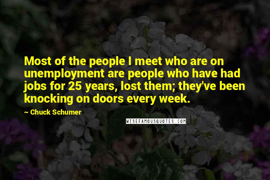 Chuck Schumer Quotes: Most of the people I meet who are on unemployment are people who have had jobs for 25 years, lost them; they've been knocking on doors every week.