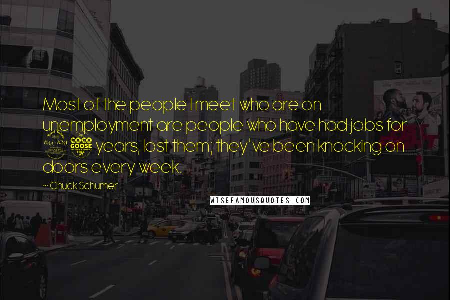 Chuck Schumer Quotes: Most of the people I meet who are on unemployment are people who have had jobs for 25 years, lost them; they've been knocking on doors every week.