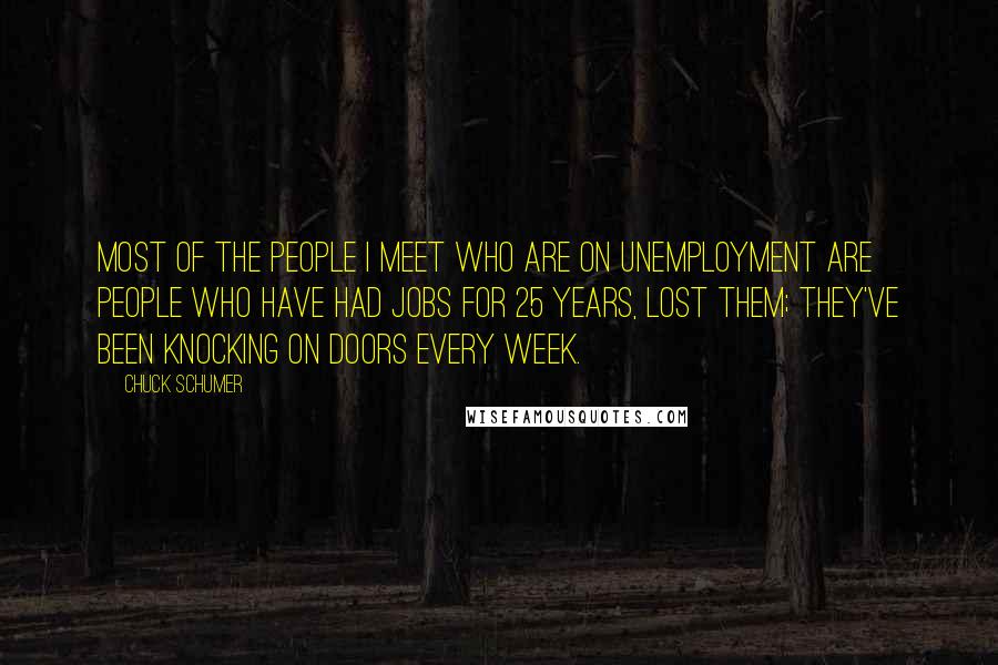 Chuck Schumer Quotes: Most of the people I meet who are on unemployment are people who have had jobs for 25 years, lost them; they've been knocking on doors every week.