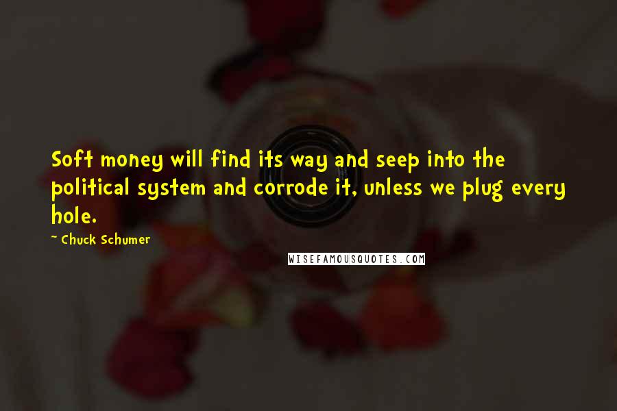 Chuck Schumer Quotes: Soft money will find its way and seep into the political system and corrode it, unless we plug every hole.